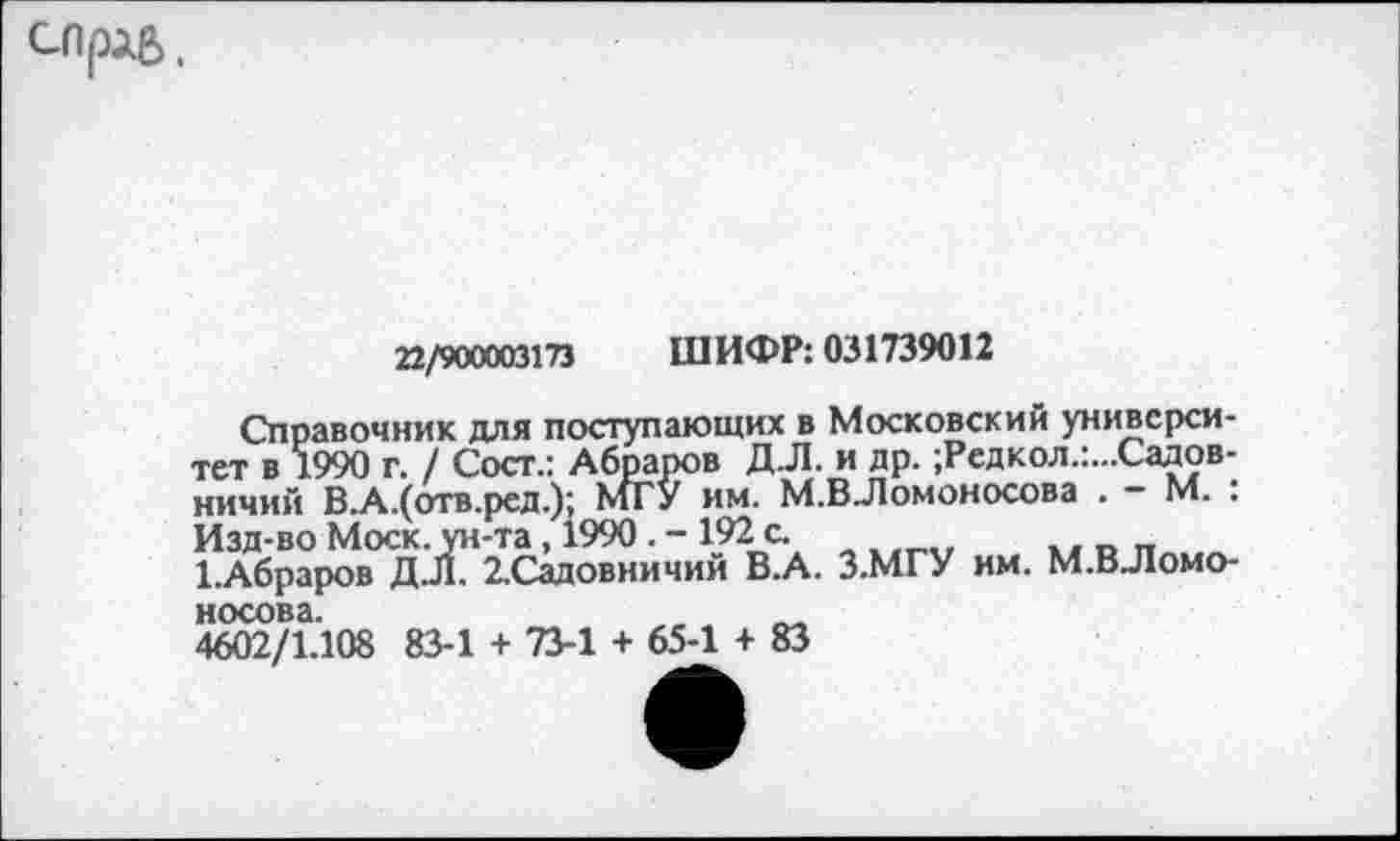 ﻿СЛрЛб,
22/900003173 ШИФР: 031739012
Справочник для поступающих в Московский университет в 1990 г. / Сост.: Абраров ДЛ. и др. ;Редкол.:...Садов-ничий В.А.(отв.рсд.); МГУ им. М.ВЛомоносова . — М. . Изд-во Моск, ун-та, 1990. - 1921с.
1.Абраров ДЛ. 2.Садовничии В.А. З.МГУ им. М.ВЛомоносова.	_
4602/1.108 83-1 + 73-1 + 65-1 + 83